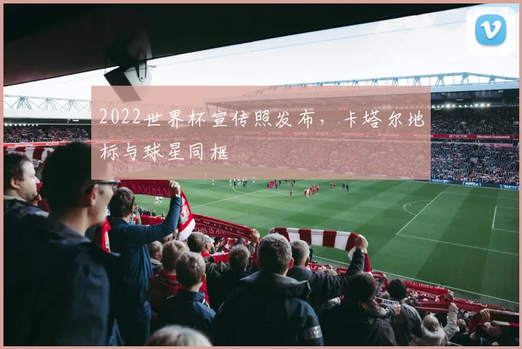 2022世界杯宣传照发布，卡塔尔地标与球星同框