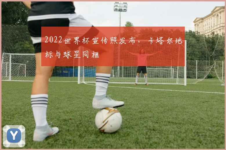 2022世界杯宣传照发布，卡塔尔地标与球星同框
