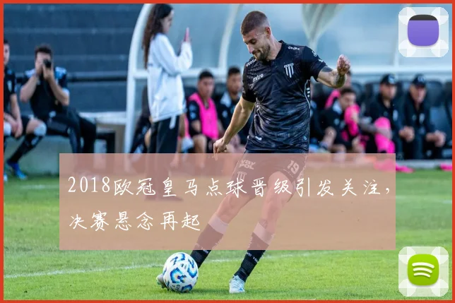 2018欧冠皇马点球晋级引发关注，决赛悬念再起