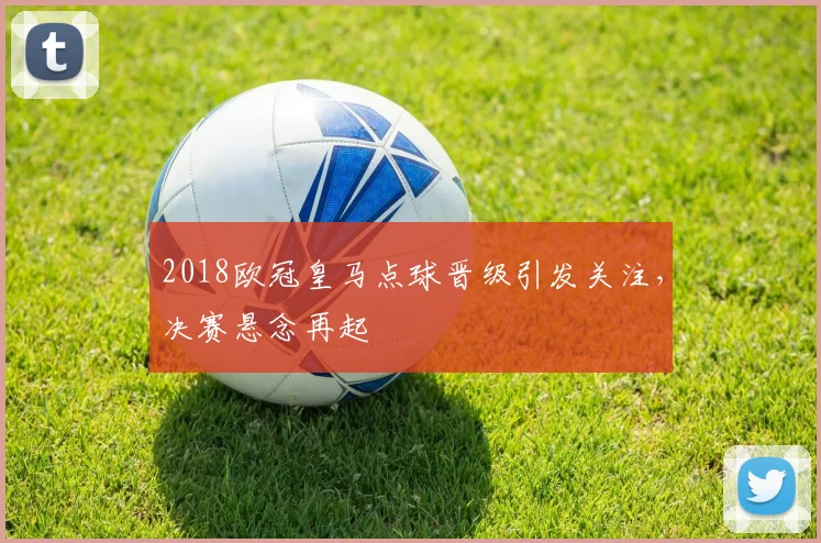 2018欧冠皇马点球晋级引发关注，决赛悬念再起