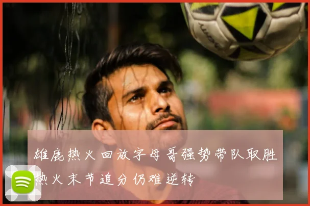雄鹿热火回放字母哥强势带队取胜热火末节追分仍难逆转