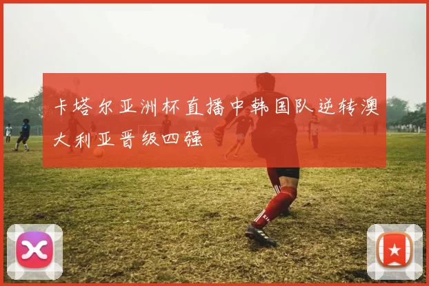 卡塔尔亚洲杯直播中韩国队逆转澳大利亚晋级四强