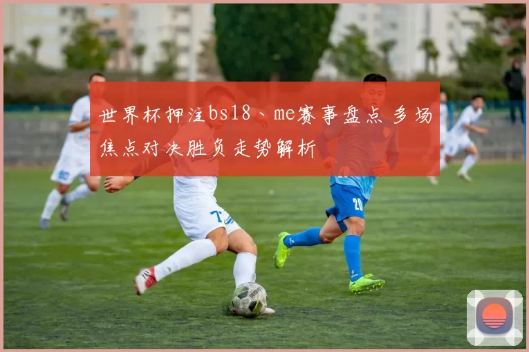 世界杯押注bs18丶me赛事盘点 多场焦点对决胜负走势解析