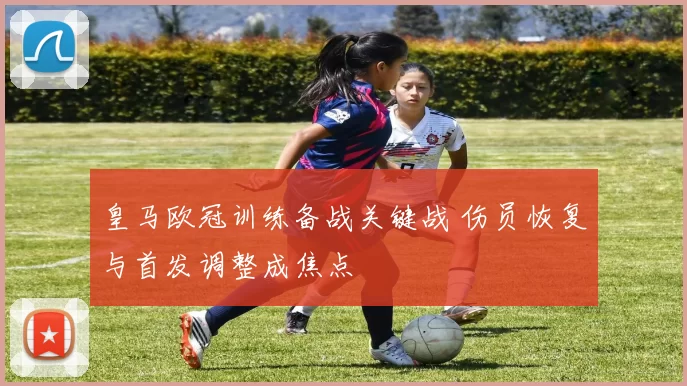 皇马欧冠训练备战关键战 伤员恢复与首发调整成焦点