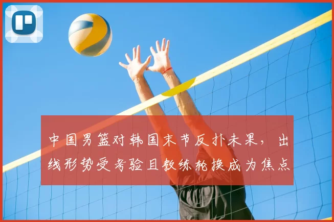 中国男篮对韩国末节反扑未果，出线形势受考验且教练轮换成为焦点