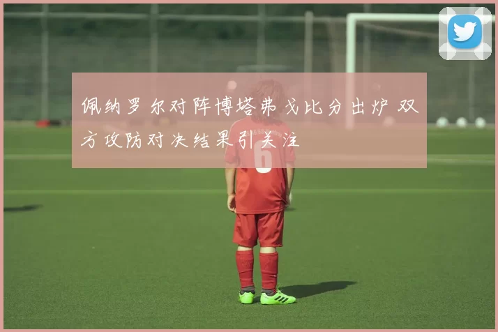 佩纳罗尔对阵博塔弗戈比分出炉 双方攻防对决结果引关注