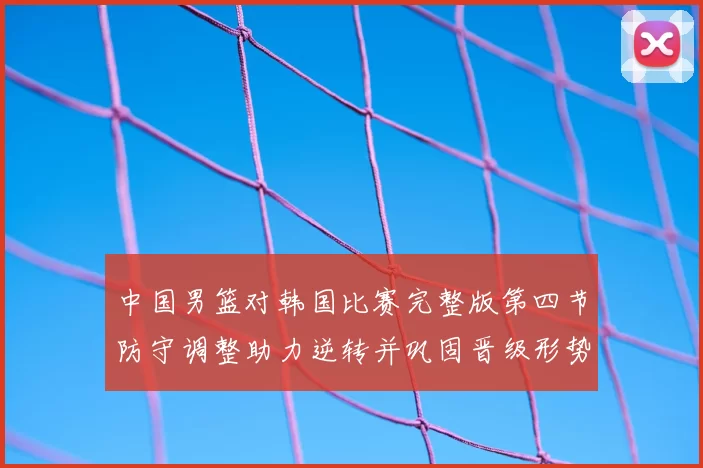 中国男篮对韩国比赛完整版第四节防守调整助力逆转并巩固晋级形势