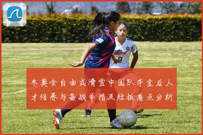 冬奥会自由式滑雪中国队夺金后人才培养与备战举措及短板看点分析