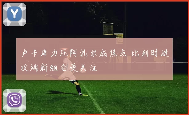 卢卡库力压阿扎尔成焦点 比利时进攻端新组合受关注