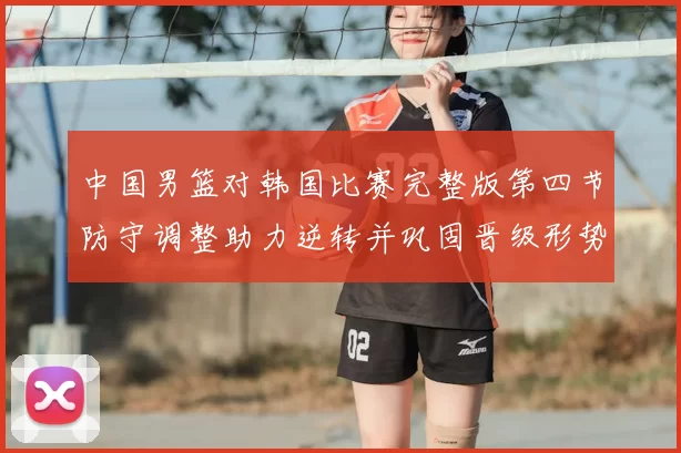 中国男篮对韩国比赛完整版第四节防守调整助力逆转并巩固晋级形势