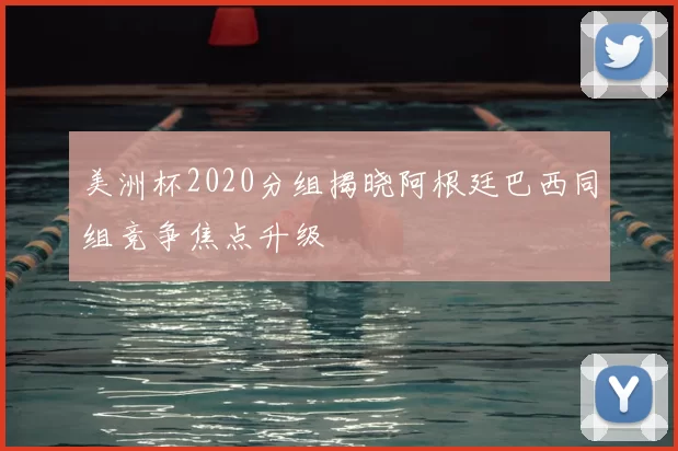 美洲杯2020分组揭晓阿根廷巴西同组竞争焦点升级