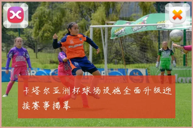 卡塔尔亚洲杯球场设施全面升级迎接赛事揭幕