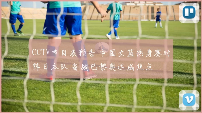 CCTV节目表预告 中国女篮热身赛对阵日本队 备战巴黎奥运成焦点