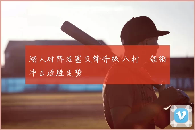 湖人对阵活塞交锋升级 八村塁领衔冲击连胜走势