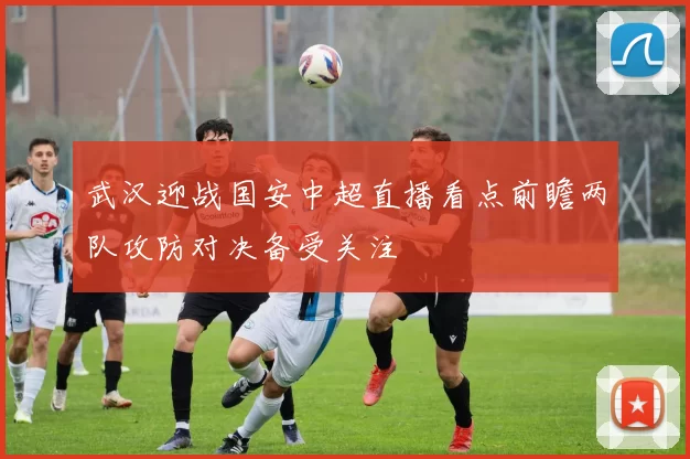 武汉迎战国安中超直播看点前瞻两队攻防对决备受关注