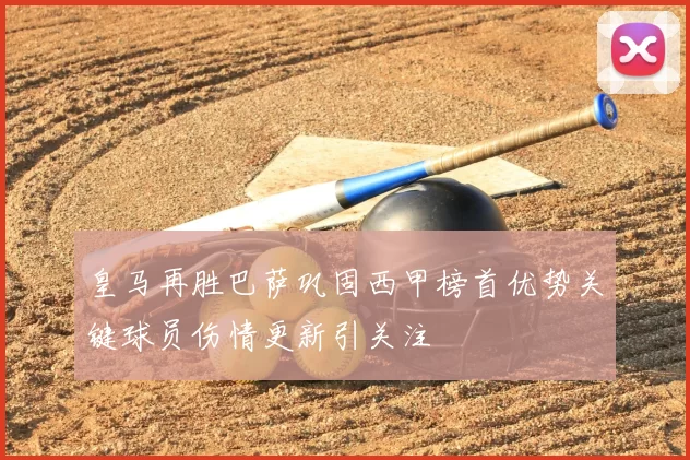 皇马再胜巴萨巩固西甲榜首优势关键球员伤情更新引关注