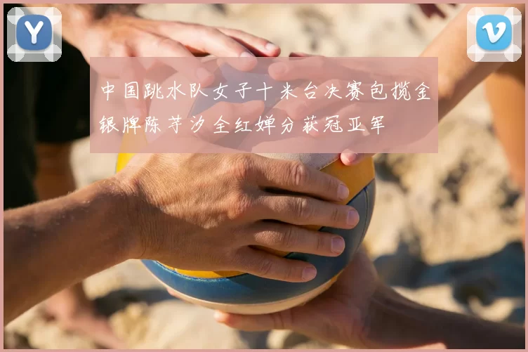 中国跳水队女子十米台决赛包揽金银牌陈芋汐全红婵分获冠亚军