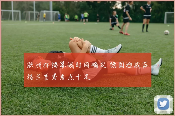 欧洲杯揭幕战时间确定 德国迎战苏格兰首秀看点十足