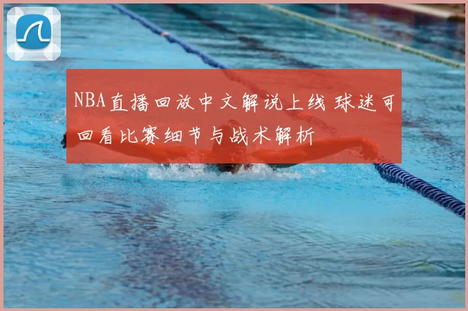 NBA直播回放中文解说上线 球迷可回看比赛细节与战术解析