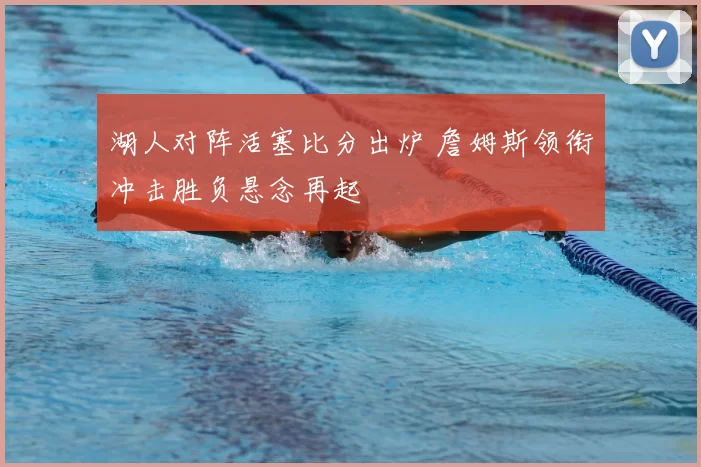 湖人对阵活塞比分出炉 詹姆斯领衔冲击胜负悬念再起