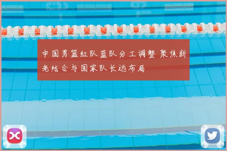 中国男篮红队蓝队分工调整 聚焦新老结合与国家队长远布局