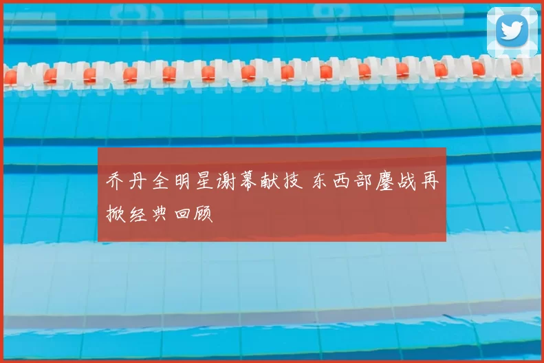 乔丹全明星谢幕献技 东西部鏖战再掀经典回顾