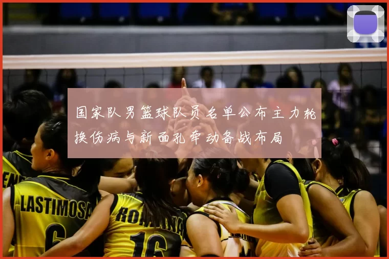 国家队男篮球队员名单公布主力轮换伤病与新面孔牵动备战布局