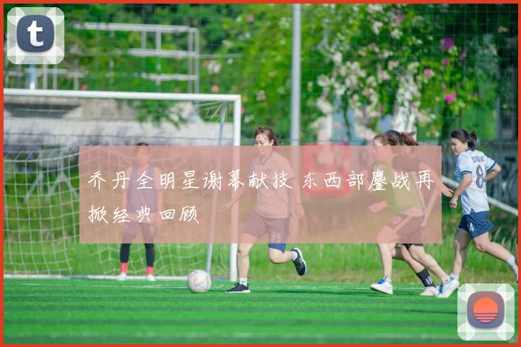 乔丹全明星谢幕献技 东西部鏖战再掀经典回顾