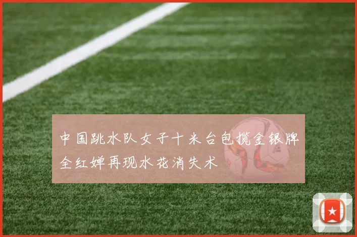 中国跳水队女子十米台包揽金银牌全红婵再现水花消失术