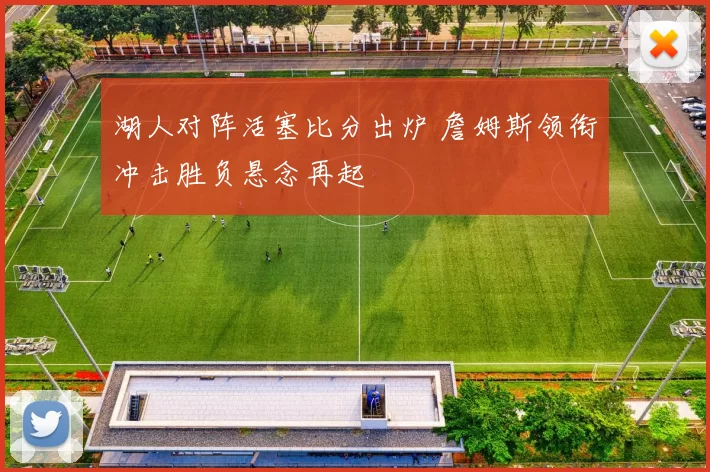 湖人对阵活塞比分出炉 詹姆斯领衔冲击胜负悬念再起
