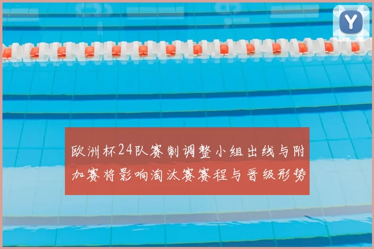 欧洲杯24队赛制调整小组出线与附加赛将影响淘汰赛赛程与晋级形势