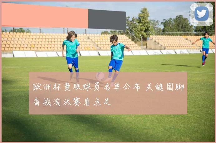 欧洲杯曼联球员名单公布 关键国脚备战淘汰赛看点足