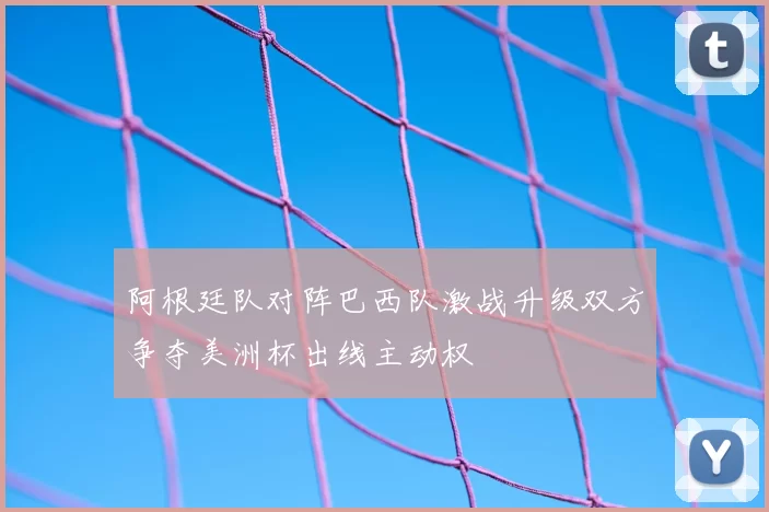 阿根廷队对阵巴西队激战升级双方争夺美洲杯出线主动权