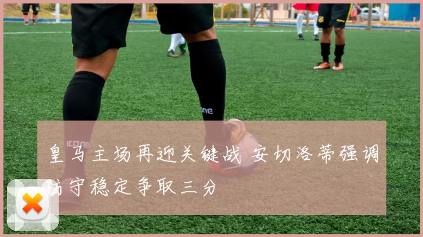 皇马主场再迎关键战 安切洛蒂强调防守稳定争取三分