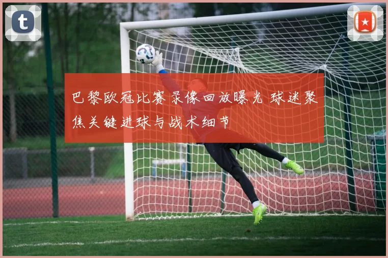 巴黎欧冠比赛录像回放曝光 球迷聚焦关键进球与战术细节