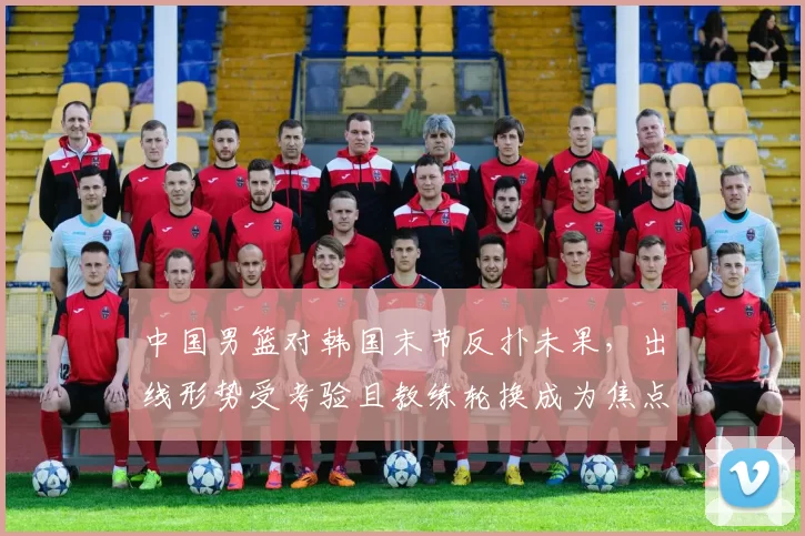 中国男篮对韩国末节反扑未果，出线形势受考验且教练轮换成为焦点