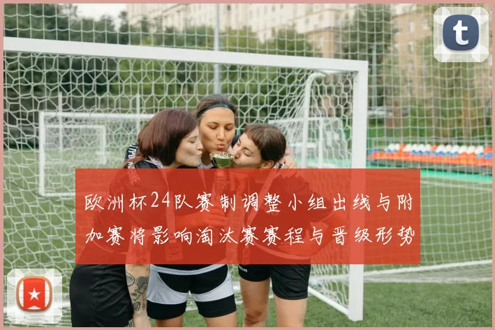 欧洲杯24队赛制调整小组出线与附加赛将影响淘汰赛赛程与晋级形势