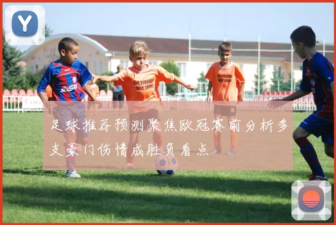足球推荐预测聚焦欧冠赛前分析多支豪门伤情成胜负看点
