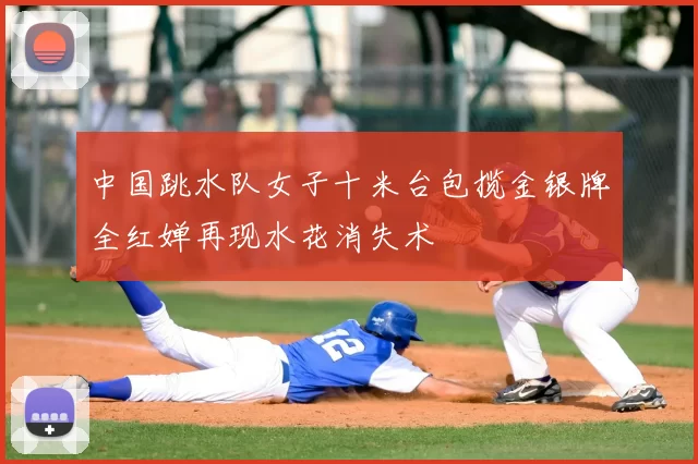 中国跳水队女子十米台包揽金银牌全红婵再现水花消失术