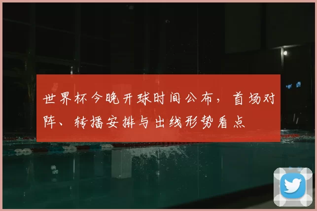 世界杯今晚开球时间公布,首场对阵、转播安排与出线形势看点