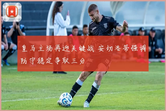 皇马主场再迎关键战 安切洛蒂强调防守稳定争取三分