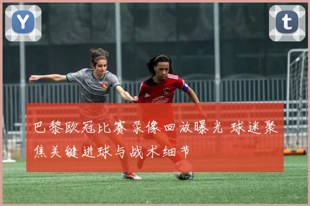 巴黎欧冠比赛录像回放曝光 球迷聚焦关键进球与战术细节