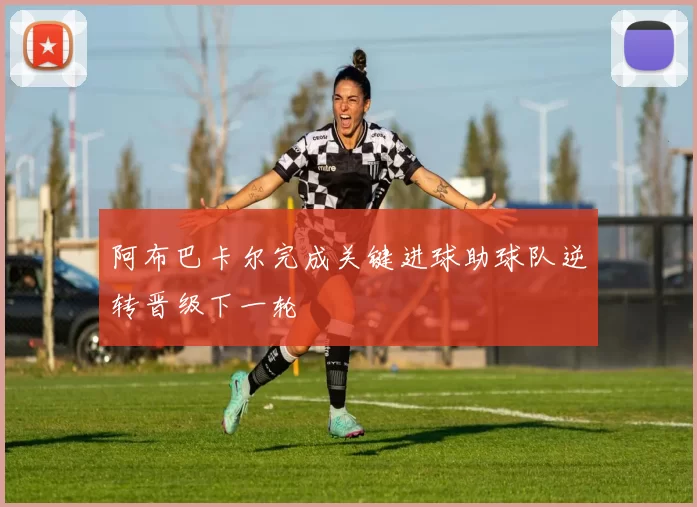 阿布巴卡尔完成关键进球助球队逆转晋级下一轮