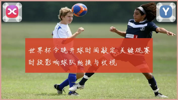 世界杯今晚开球时间敲定 关键观赛时段影响球队轮换与收视
