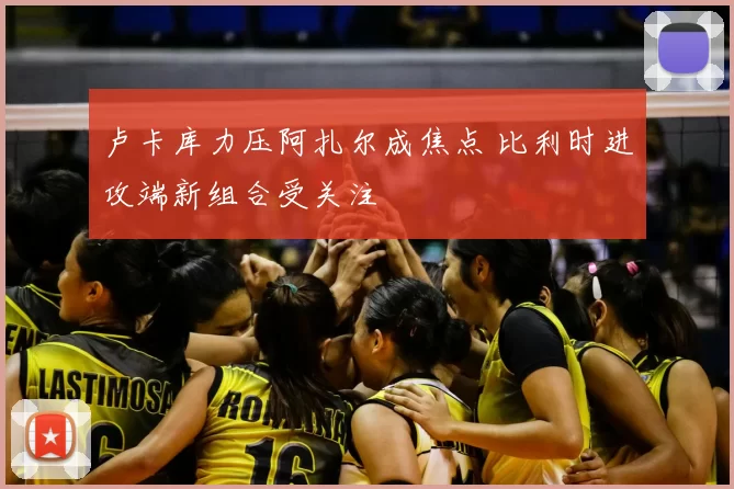 卢卡库力压阿扎尔成焦点 比利时进攻端新组合受关注